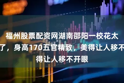 福州股票配资网湖南邵阳一校花太漂亮了，身高170五官精致，美得让人移不开眼