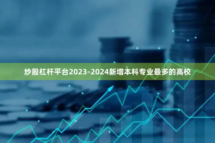 炒股杠杆平台2023-2024新增本科专业最多的高校