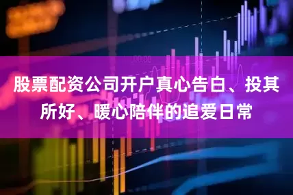 股票配资公司开户真心告白、投其所好、暖心陪伴的追爱日常